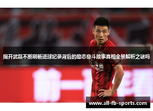 揭开武磊不断刷新进球纪录背后的励志奋斗故事真相全景解析之谜吗