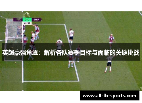 英超豪强角逐:解析各队赛季目标与面临的关键挑战 英超豪强角逐:解析各队赛季目标与面临的关键挑战