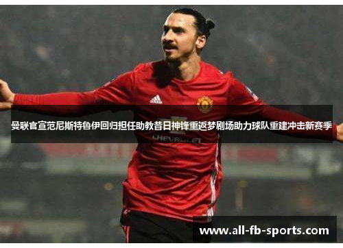 曼联官宣范尼斯特鲁伊回归担任助教昔日神锋重返梦剧场助力球队重建冲击新赛季 曼联官宣范尼斯特鲁伊回归担任助教昔日神锋重返梦剧场助力球队重建冲击新赛季